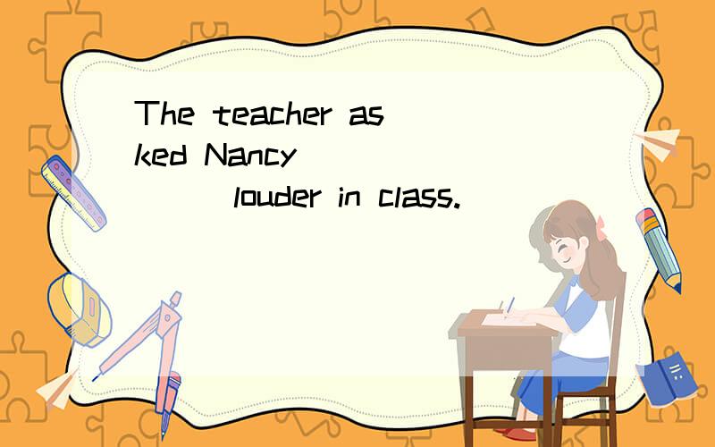 The teacher asked Nancy________louder in class.