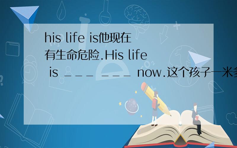 his life is他现在有生命危险.His life is ___ ___ now.这个孩子一米多高The child is more than one ___ ___.我父母认为这个男孩对我有不好的影响.My parents think that the boy is a __ __ on me.改错:I worked very hard and th