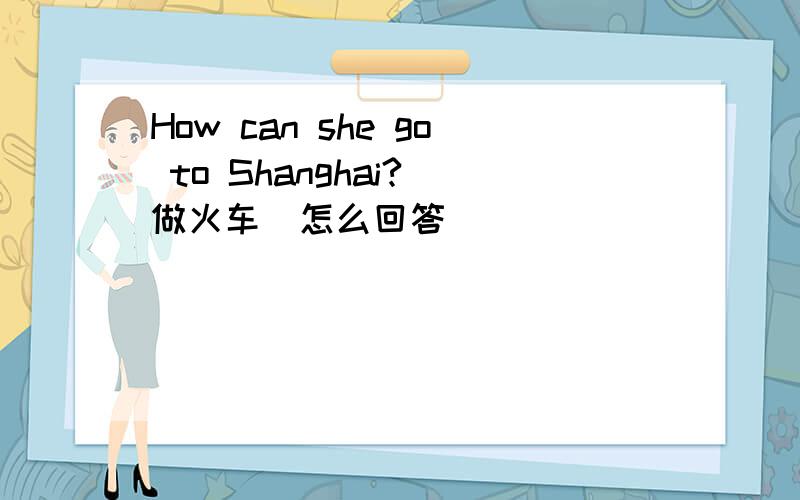 How can she go to Shanghai?(做火车）怎么回答