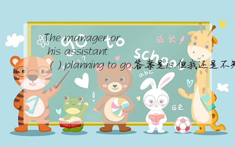 The manager or his assistant ( ) planning to go.答案是is.但我还是不知道看or还是...The manager or his assistant ( ) planning to go.答案是is.但我还是不知道看or还是看manager 或assistant是单数才选is.即：The manager or t