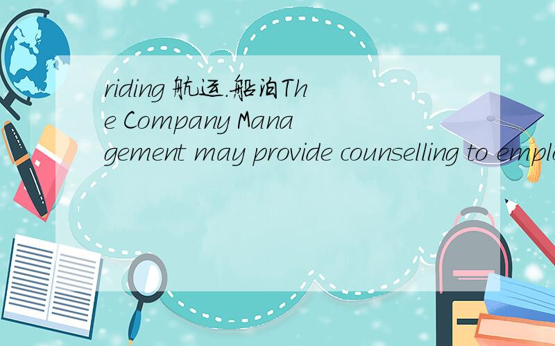 riding 航运.船泊The Company Management may provide counselling to employees who are experiencing problems with alcohol or drug addiction.Supernumeraries,riding squads and visitors must comply with these procedures.Disciplinary actions are to be t
