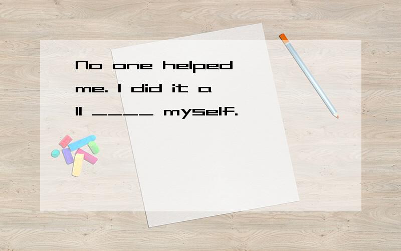 No one helped me. I did it all ____ myself.