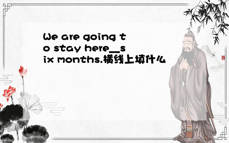 We are going to stay here__six months.横线上填什么
