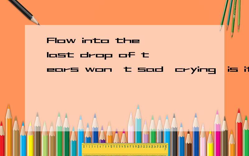 Flow into the last drop of tears won't sad,crying,is it?顺便跟我发送这句话的英文:流尽了最后一滴眼泪就不会再悲伤,哭泣了是,