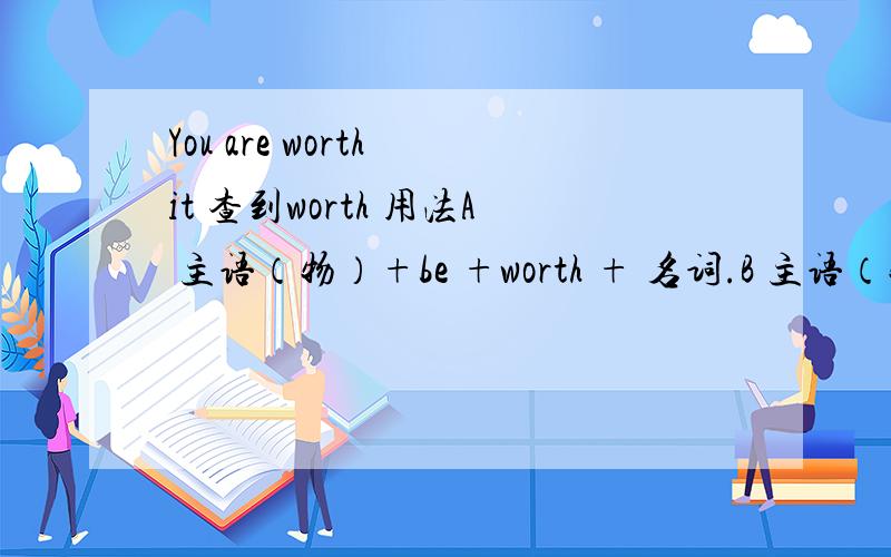 You are worth it 查到worth 用法A 主语（物）+be +worth + 名词.B 主语（物）+ be + worth +动名词.1 看到网上有这么写的 You are worth it 这么写句子,语法对么?be worth 后面接 名词,和动名词,这里 it 是代词,