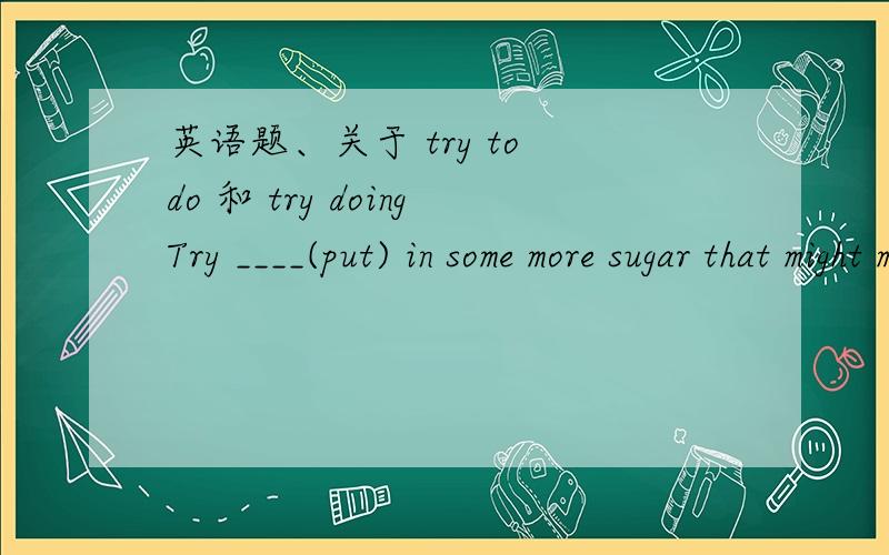 英语题、关于 try to do 和 try doingTry ____(put) in some more sugar that might make it taste a bit better.答案是 to put 、但是try to do 不是努力去做的意思么.在这里用符合题意吖、不应该是 putting 么、尝试去放