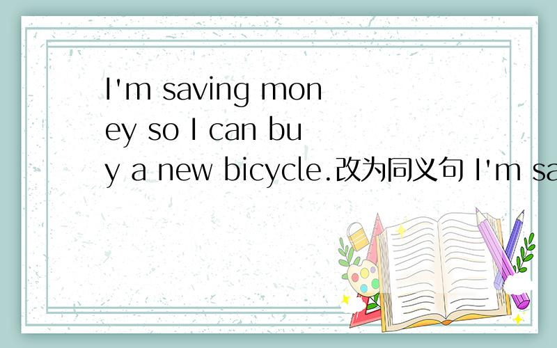 I'm saving money so I can buy a new bicycle.改为同义句 I'm saving money ____ ____ a new bicycle