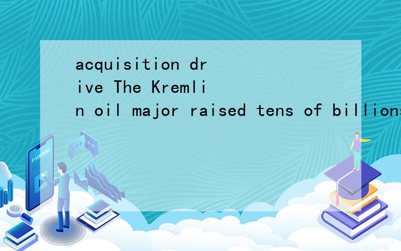 acquisition drive The Kremlin oil major raised tens of billions of dollars from Beijing by pre-selling its oil under long-term deals in order to finance its growth and acquisition drive.