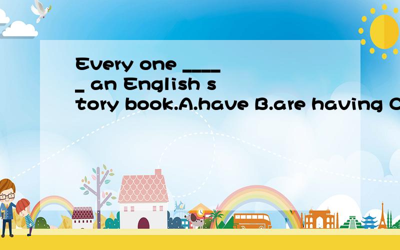 Every one _____ an English story book.A.have B.are having C.has
