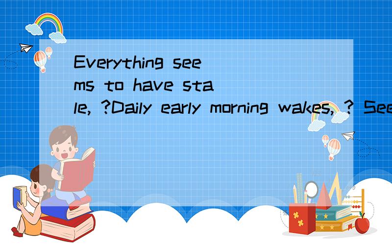 Everything seems to have stale, ?Daily early morning wakes, ? Sees you and the sunlight, 求解