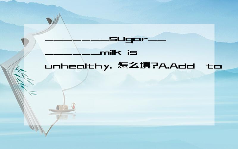 _______sugar________milk is unhealthy. 怎么填?A.Add,to          B.Add,in        C.Adding,with        D.Adding,to  要过程,不写的不给分