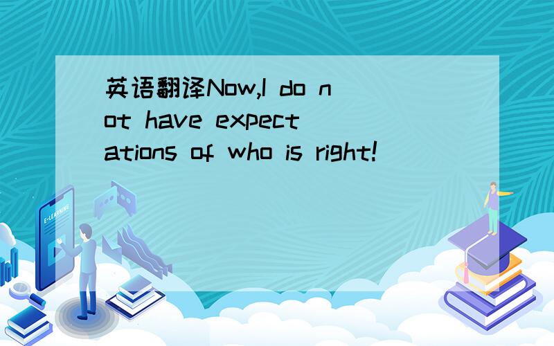 英语翻译Now,I do not have expectations of who is right!
