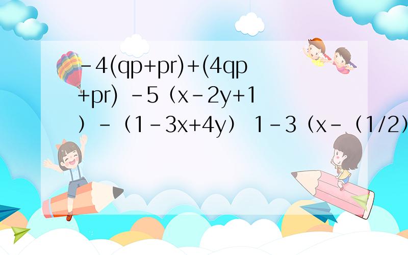 -4(qp+pr)+(4qp+pr) -5（x-2y+1）-（1-3x+4y） 1-3（x-（1/2）y^2）+（-x+（1/2）y^2)-4(qp+pr)+(4qp+pr) -5（x-2y+1）-（1-3x+4y）1-3（x-（1/2）y^2）+（-x+（1/2）y^2)