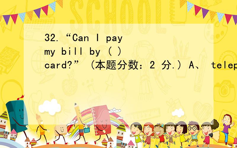 32.“Can I pay my bill by ( )card?” (本题分数：2 分.) A、 telephone B、 post C、 credit D、 pass32.“Can I pay my bill by ( )card?” (本题分数：2 分.) A、 telephone B、 post C、 credit D、 passing 1