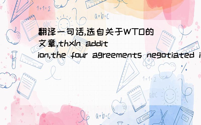 翻译一句话,选自关于WTO的文章,thxIn addition,the four agreements negotiated in the Tokyo Round,known as the plurilateral agreements,are also accommodated by the WTO.
