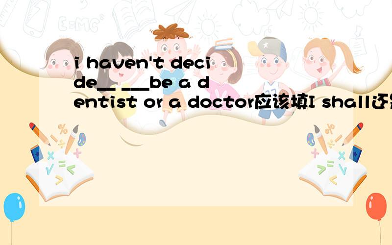 i haven't decide__ ___be a dentist or a doctor应该填I shall还是whether to