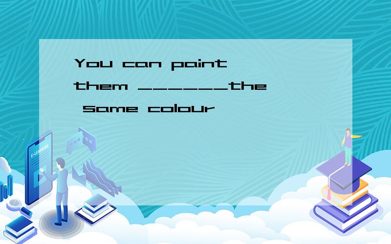 You can paint them ______the same colour