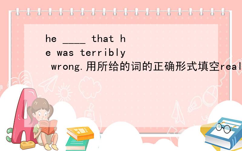 he ____ that he was terribly wrong.用所给的词的正确形式填空realize impresshe ____ that he was terribly wrong.i become good at physics and my teacher is very ___.