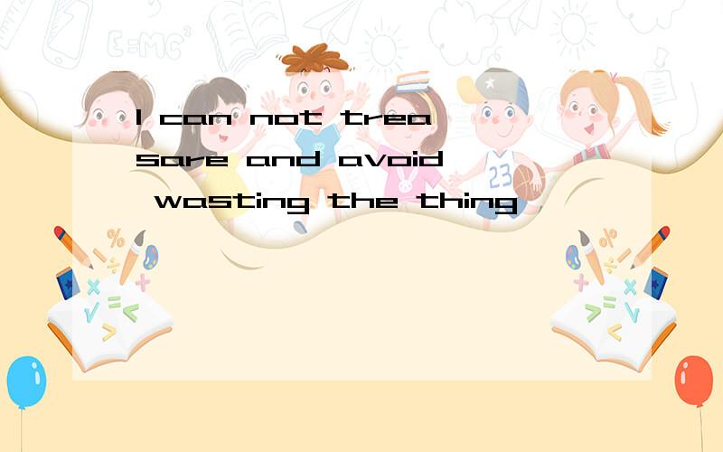 I can not treasare and avoid wasting the thing