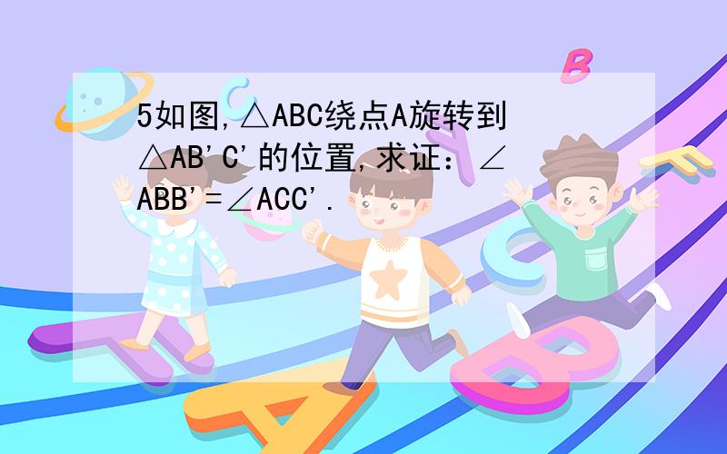 5如图,△ABC绕点A旋转到△AB'C'的位置,求证：∠ABB'=∠ACC'.