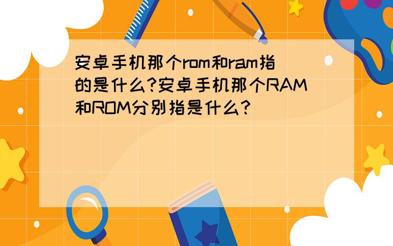 安卓手机那个rom和ram指的是什么?安卓手机那个RAM和ROM分别指是什么?