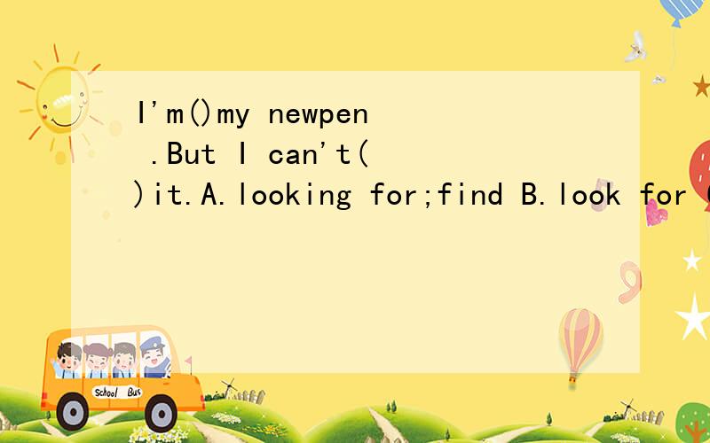 I'm()my newpen .But I can't()it.A.looking for;find B.look for C.finding;look for D.finding;looking for.