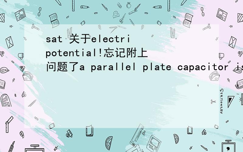 sat 关于electri potential!忘记附上问题了a parallel plate capacitor is charged to a potential difference of V,this results in a charge of +Q on one plate and a charge of -Q on the other.The capacitor is disconnected from the charging source,a