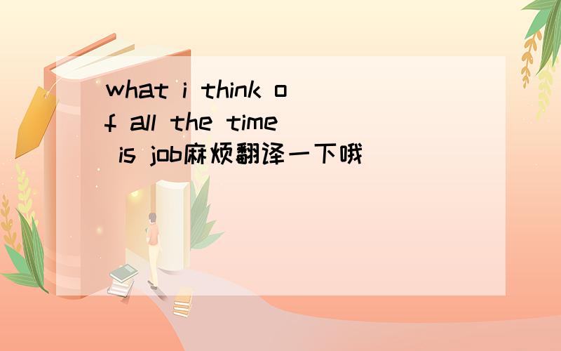 what i think of all the time is job麻烦翻译一下哦