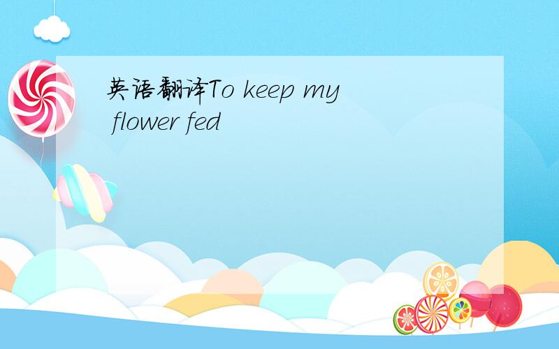英语翻译To keep my flower fed