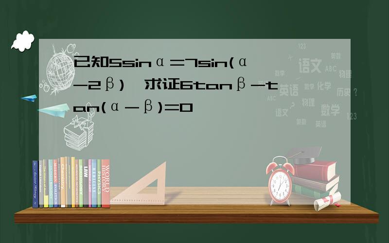 已知5sinα=7sin(α-2β),求证6tanβ-tan(α-β)=0
