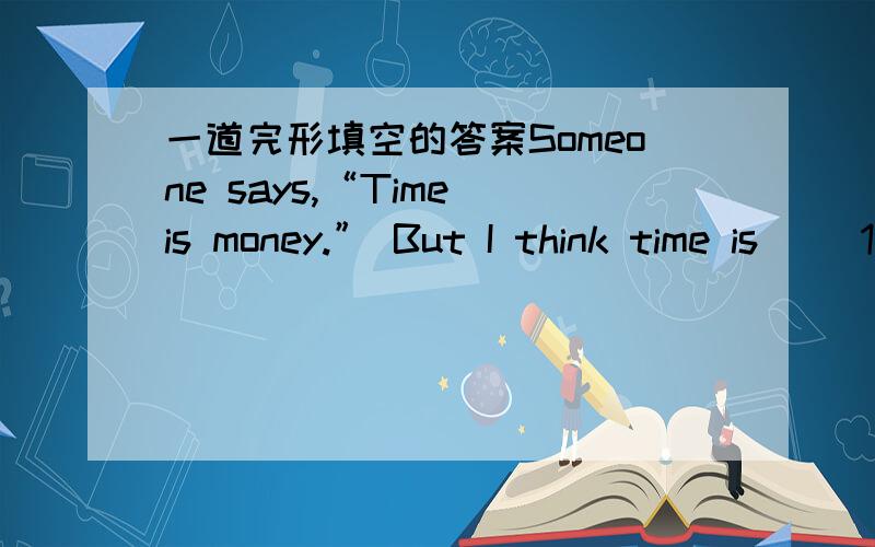一道完形填空的答案Someone says,“Time is money.” But I think time is __1__ important than money.Why?Because when money is spent,we can get it back.However,when time is 2 it’ll never 3 That’s 4 we mustn’t waste time.It goes without s