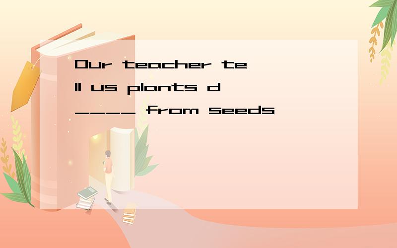 Our teacher tell us plants d____ from seeds