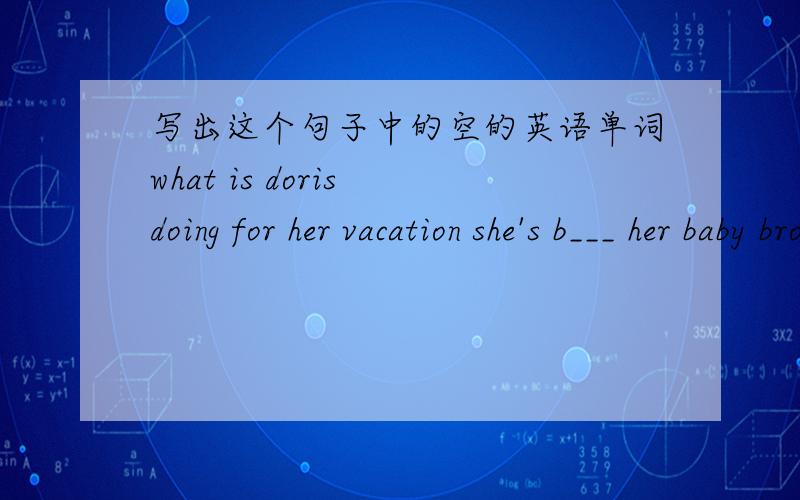 写出这个句子中的空的英语单词what is doris doing for her vacation she's b___ her baby brother.