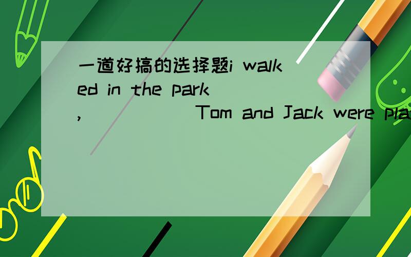 一道好搞的选择题i walked in the park,______Tom and Jack were playing with a dog.A.where   B.when请高手们看看这道题,详细讲解给我,谢谢了