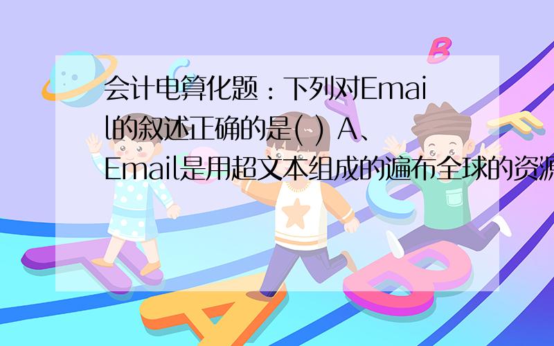 会计电算化题：下列对Email的叙述正确的是( ) A、Email是用超文本组成的遍布全球的资源信息网 B、Email通过文件传输协议,允许用户复制网络上的远程资源C、Email是以Internet为传输媒体的电话业