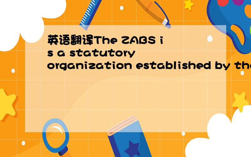 英语翻译The ZABS is a statutory organization established by the ZABS Act No.22 of 1982 for the preparation and promulgation of Zambian Standards.It is Zambia's member body of the International Organization for Standardization (ISO) and the Africa