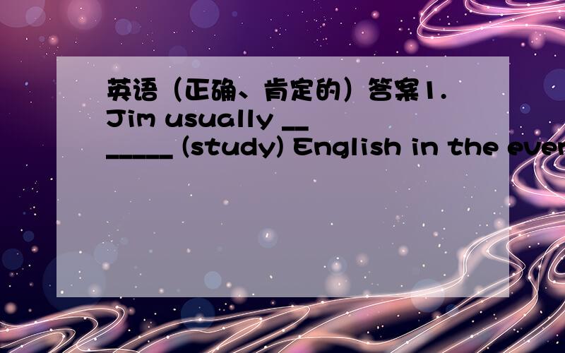 英语（正确、肯定的）答案1.Jim usually _______ (study) English in the evening,but yesterday he ______Enlgish in the afternoon.2.Let’s go _______ (swim) in the river.3.It is ten o’clock on Monday morning.The students _______ (have) a P.