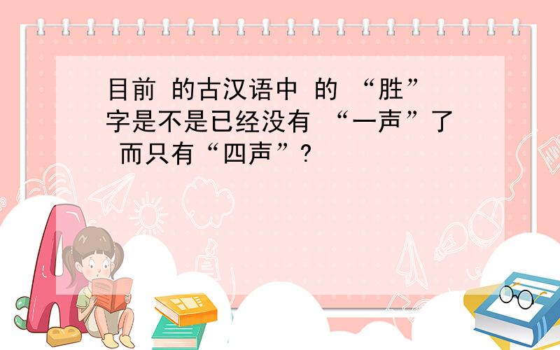目前 的古汉语中 的 “胜”字是不是已经没有 “一声”了 而只有“四声”?