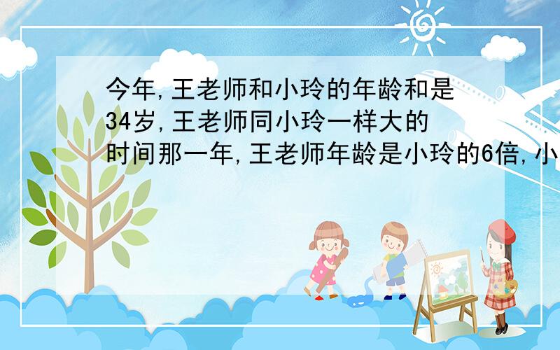 今年,王老师和小玲的年龄和是34岁,王老师同小玲一样大的时间那一年,王老师年龄是小玲的6倍,小玲今年多少岁?