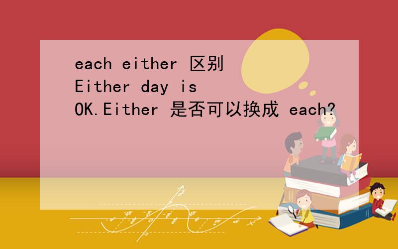each either 区别Either day is OK.Either 是否可以换成 each?