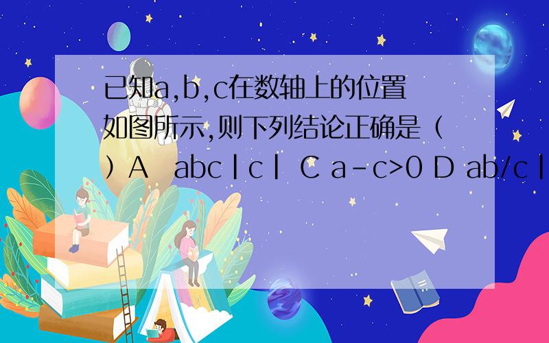 已知a,b,c在数轴上的位置如图所示,则下列结论正确是（）A　abc|c| C a-c>0 D ab/c|