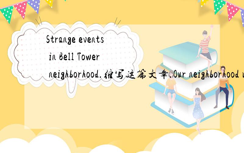 Strange events in Bell Tower neighborhood.缩写这篇文章.Our neighborhood used to be very quiet.However,these days,strange things are happening in our neighborhood and everyone is unhappy.Zhou Gu,the local school teacher is extremely worried.When