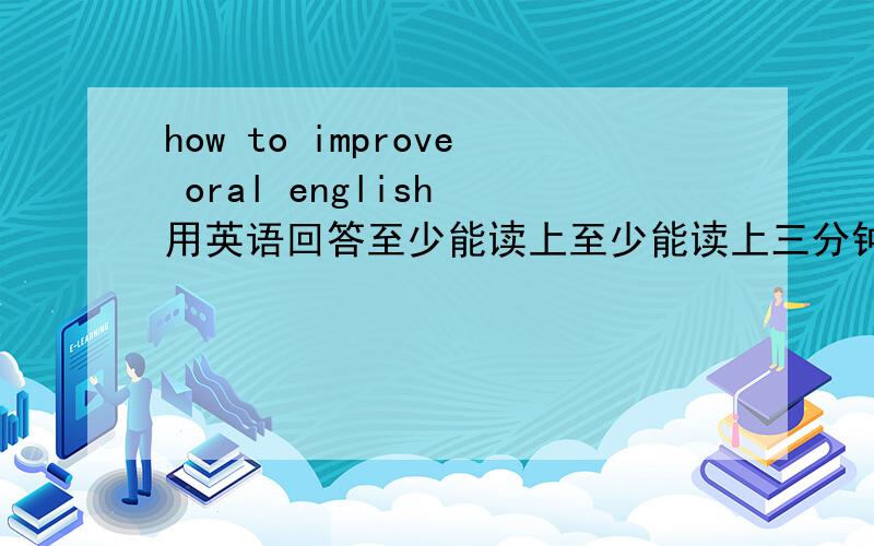 how to improve oral english 用英语回答至少能读上至少能读上三分钟