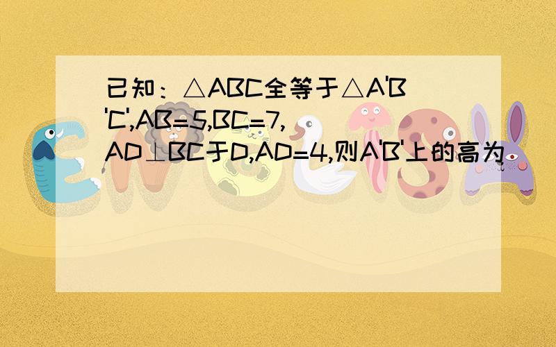 已知：△ABC全等于△A'B'C',AB=5,BC=7,AD⊥BC于D,AD=4,则A'B'上的高为________.