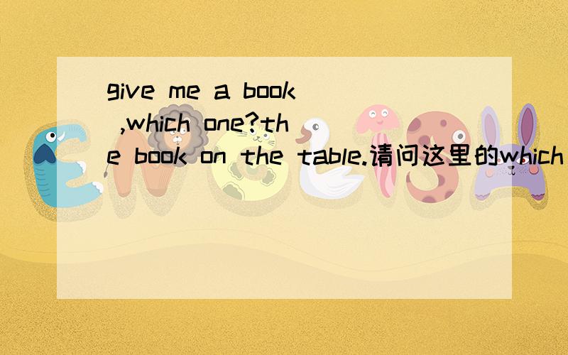 give me a book ,which one?the book on the table.请问这里的which one?可以换成which book吗?然后the book on the table.这里的the book也可以换成the