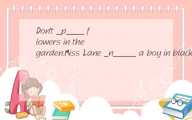 Don't _p____ flowers in the garden.Miss Lane _n_____ a boy in black.He looked unhappy.Don't _p____ flowers in the garden.Miss Lane _n_____ a boy in black.He looked unhappy.We can't live _w_____ water.Don't make much noise.The baby is a _____.The naug