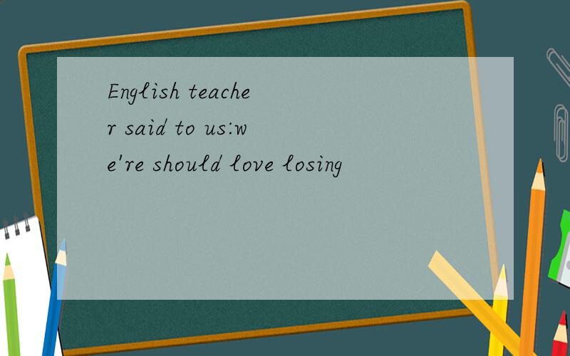 English teacher said to us:we're should love losing