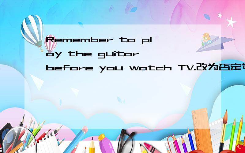 Remember to play the guitar before you watch TV.改为否定句
