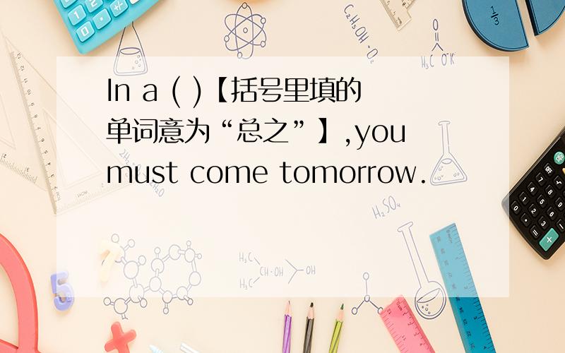 In a ( )【括号里填的单词意为“总之”】,you must come tomorrow.
