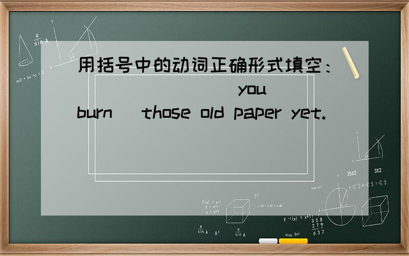 用括号中的动词正确形式填空：________ you （burn） those old paper yet.